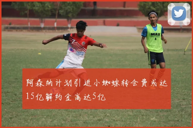 阿森纳计划引进小蜘蛛转会费或达15亿解约金高达5亿