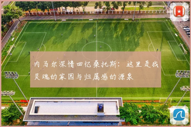 内马尔深情回忆桑托斯：这里是我灵魂的家园与归属感的源泉