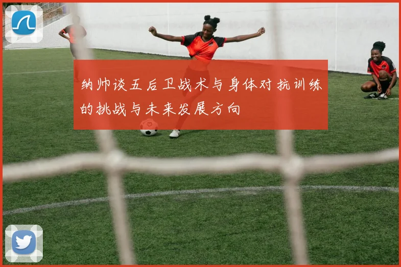 纳帅谈五后卫战术与身体对抗训练的挑战与未来发展方向