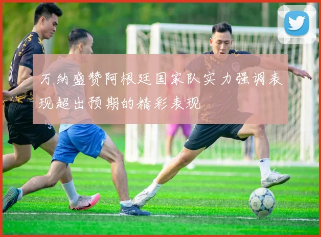 万纳盛赞阿根廷国家队实力强调表现超出预期的精彩表现