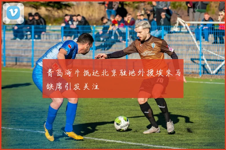 青岛海牛抵达北京驻地外援埃朱马缺席引发关注