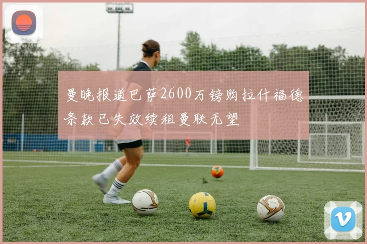 曼晚报道巴萨2600万镑购拉什福德条款已失效续租曼联无望