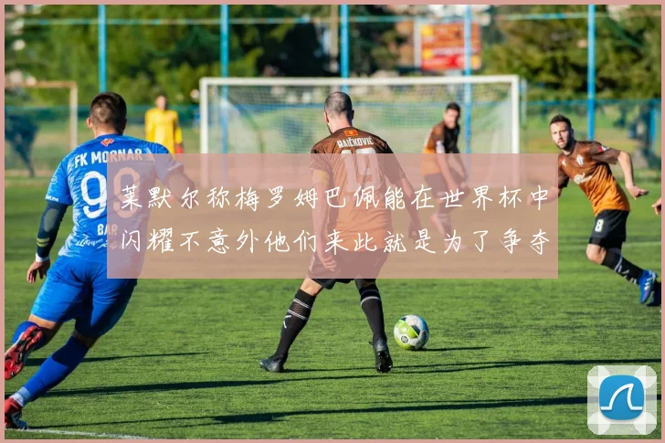 莱默尔称梅罗姆巴佩能在世界杯中闪耀不意外他们来此就是为了争夺最佳球员