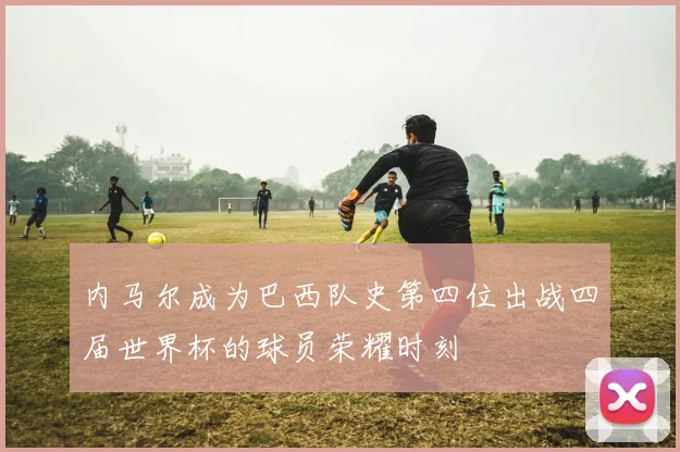 内马尔成为巴西队史第四位出战四届世界杯的球员荣耀时刻