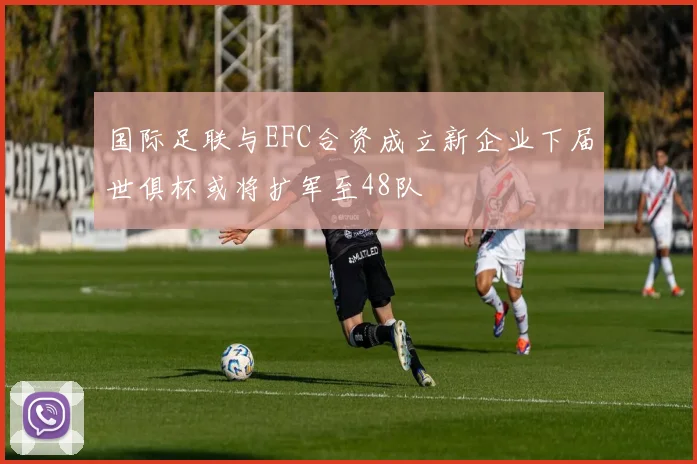 国际足联与EFC合资成立新企业下届世俱杯或将扩军至48队