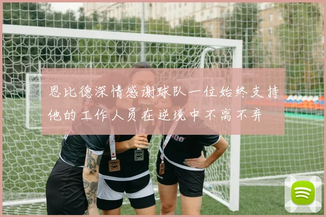 恩比德深情感谢球队一位始终支持他的工作人员在逆境中不离不弃