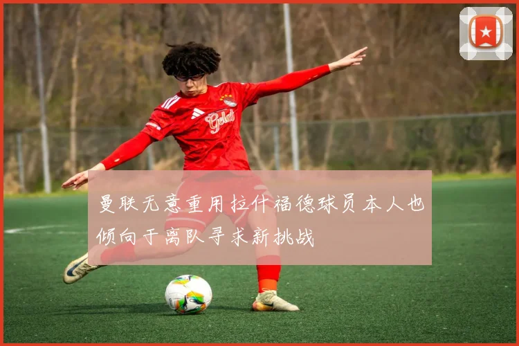 曼联无意重用拉什福德球员本人也倾向于离队寻求新挑战