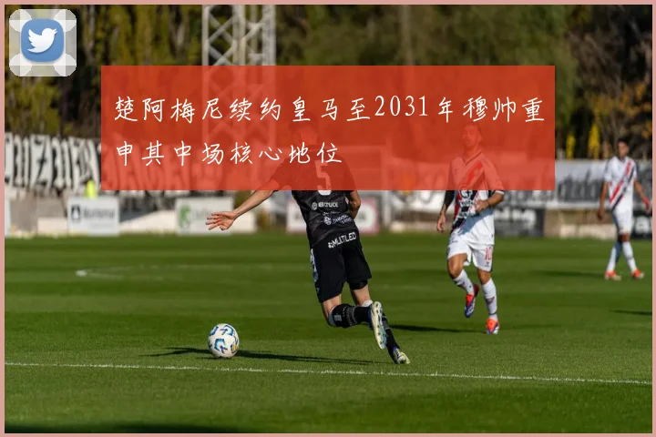 楚阿梅尼续约皇马至2031年穆帅重申其中场核心地位
