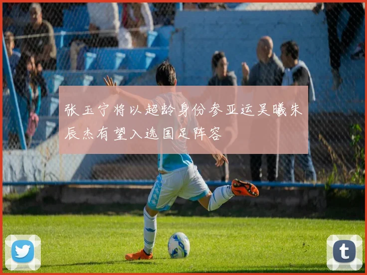 张玉宁将以超龄身份参亚运吴曦朱辰杰有望入选国足阵容