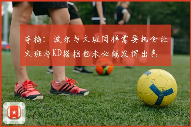 夸梅：波尔与文班同样需要机会让文班与KD搭档也未必能发挥出色