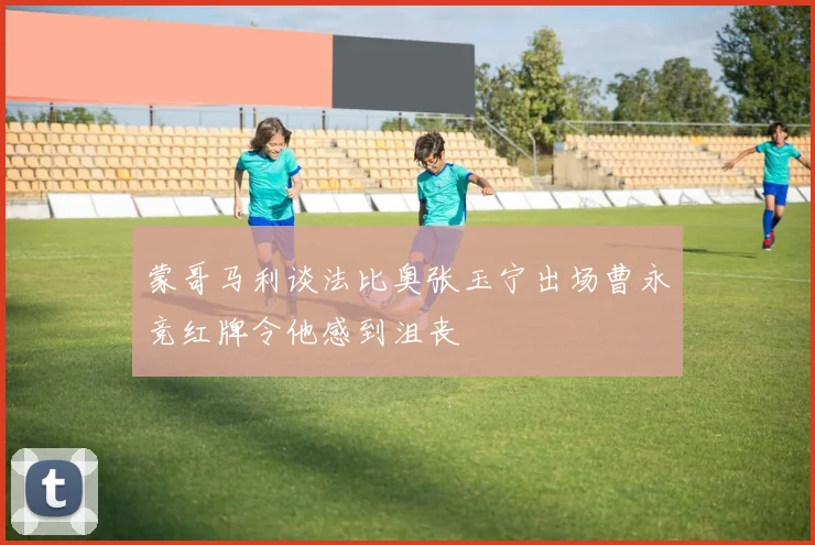 蒙哥马利谈法比奥张玉宁出场曹永竞红牌令他感到沮丧