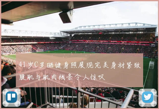 41岁C罗晒健身照展现完美身材紧致腹肌与肌肉线条令人惊叹