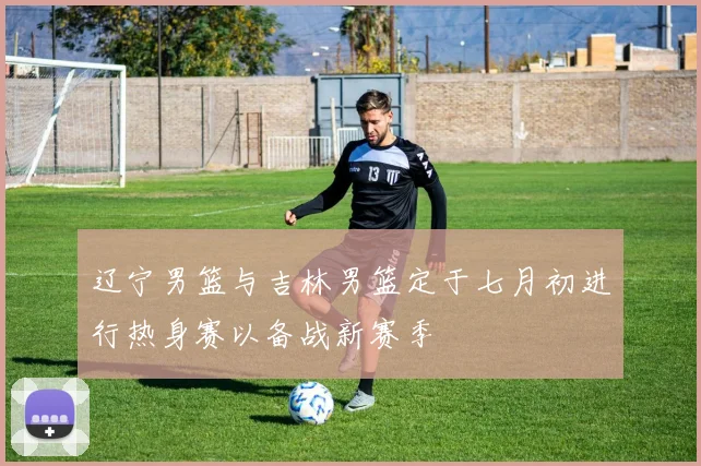 辽宁男篮与吉林男篮定于七月初进行热身赛以备战新赛季