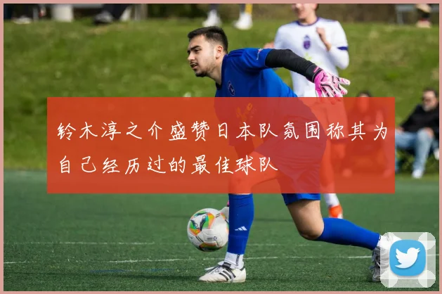 铃木淳之介盛赞日本队氛围称其为自己经历过的最佳球队