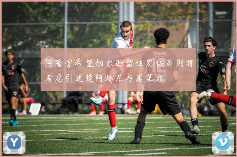 阿隆索希望切尔西留住恩佐否则将考虑引进楚阿梅尼与居莱尔