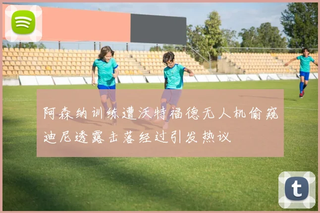 阿森纳训练遭沃特福德无人机偷窥迪尼透露击落经过引发热议