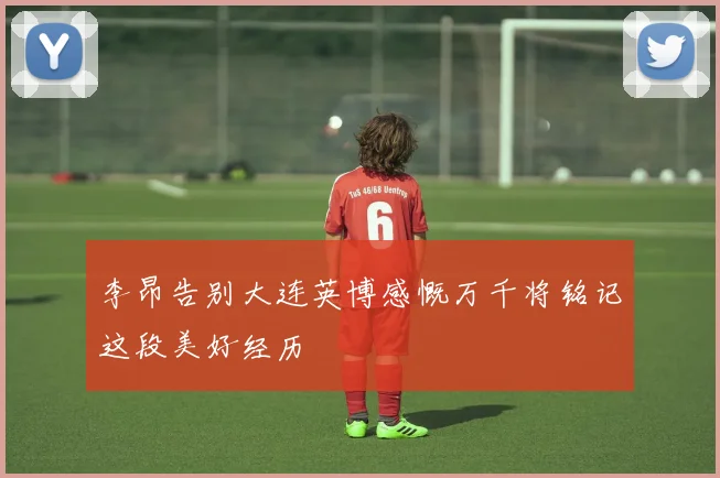 李昂告别大连英博感慨万千将铭记这段美好经历