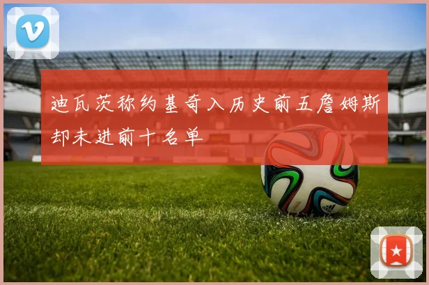 迪瓦茨称约基奇入历史前五詹姆斯却未进前十名单