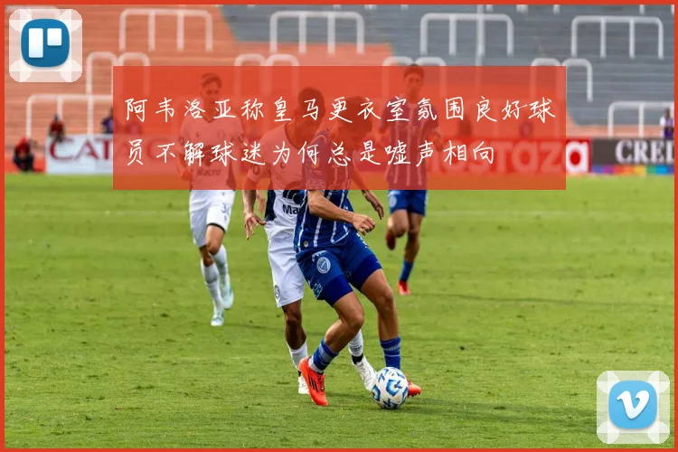 阿韦洛亚称皇马更衣室氛围良好球员不解球迷为何总是嘘声相向