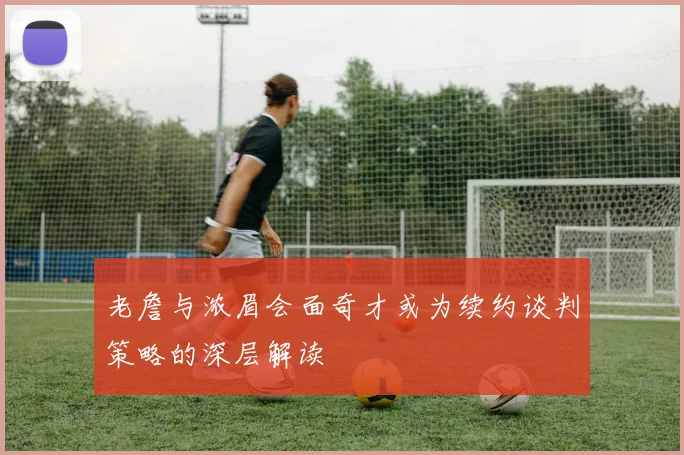 老詹与浓眉会面奇才或为续约谈判策略的深层解读