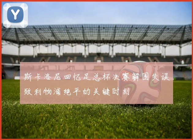 斯卡洛尼回忆足总杯决赛解围失误致利物浦绝平的关键时刻