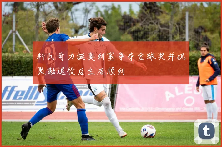 科瓦奇力挺奥利塞争夺金球奖并祝聚勒退役后生活顺利