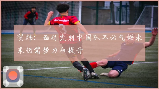 贺炜：面对失利中国队不必气馁未来仍需努力和提升