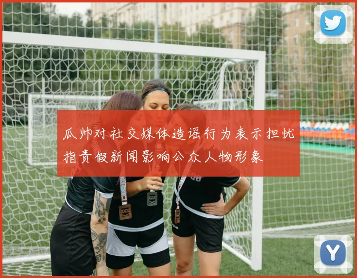 瓜帅对社交媒体造谣行为表示担忧指责假新闻影响公众人物形象
