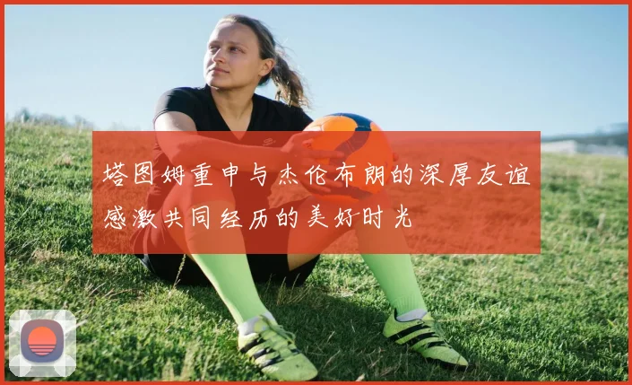 塔图姆重申与杰伦布朗的深厚友谊感激共同经历的美好时光