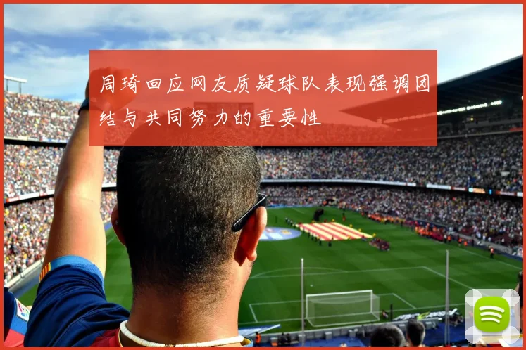 周琦回应网友质疑球队表现强调团结与共同努力的重要性